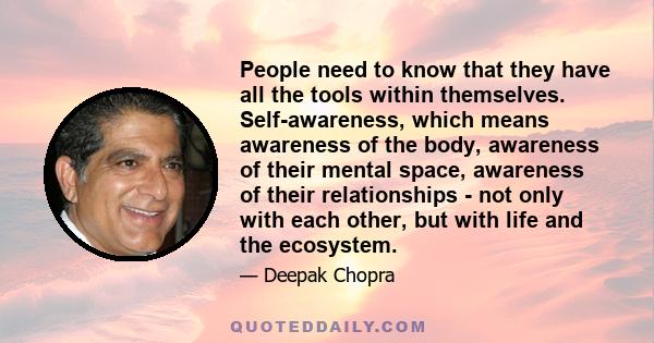 People need to know that they have all the tools within themselves. Self-awareness, which means awareness of the body, awareness of their mental space, awareness of their relationships - not only with each other, but