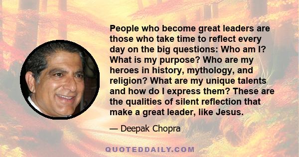 People who become great leaders are those who take time to reflect every day on the big questions: Who am I? What is my purpose? Who are my heroes in history, mythology, and religion? What are my unique talents and how