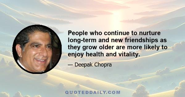 People who continue to nurture long-term and new friendships as they grow older are more likely to enjoy health and vitality.