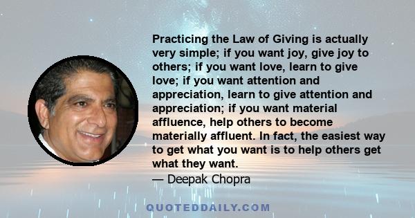 Practicing the Law of Giving is actually very simple; if you want joy, give joy to others; if you want love, learn to give love; if you want attention and appreciation, learn to give attention and appreciation; if you