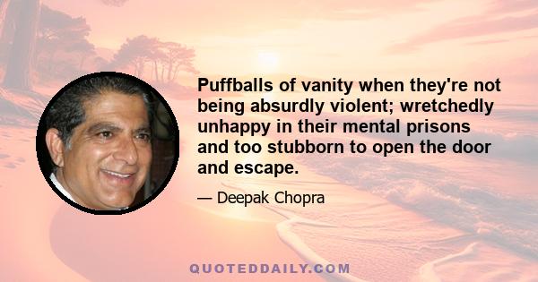 Puffballs of vanity when they're not being absurdly violent; wretchedly unhappy in their mental prisons and too stubborn to open the door and escape.