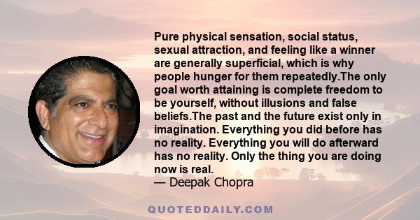 Pure physical sensation, social status, sexual attraction, and feeling like a winner are generally superficial, which is why people hunger for them repeatedly.The only goal worth attaining is complete freedom to be