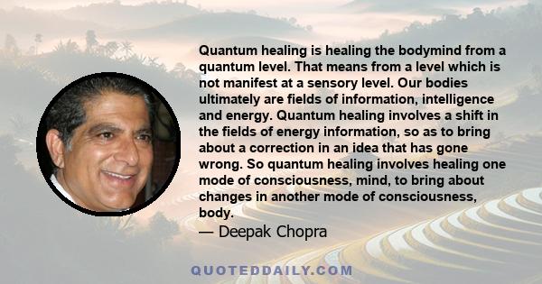 Quantum healing is healing the bodymind from a quantum level. That means from a level which is not manifest at a sensory level. Our bodies ultimately are fields of information, intelligence and energy. Quantum healing