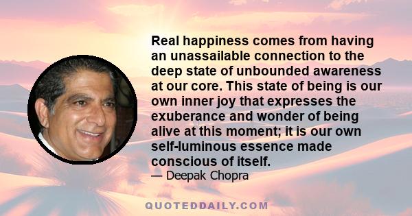 Real happiness comes from having an unassailable connection to the deep state of unbounded awareness at our core. This state of being is our own inner joy that expresses the exuberance and wonder of being alive at this