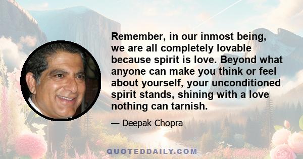 Remember, in our inmost being, we are all completely lovable because spirit is love. Beyond what anyone can make you think or feel about yourself, your unconditioned spirit stands, shining with a love nothing can