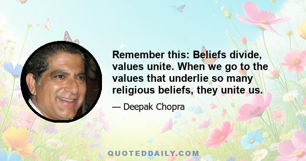 Remember this: Beliefs divide, values unite. When we go to the values that underlie so many religious beliefs, they unite us.