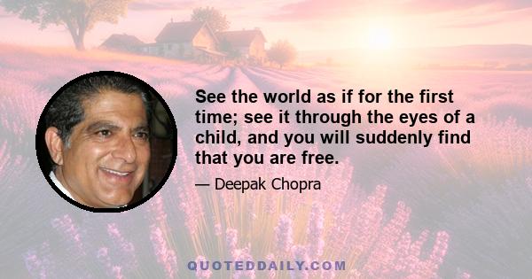 See the world as if for the first time; see it through the eyes of a child, and you will suddenly find that you are free.