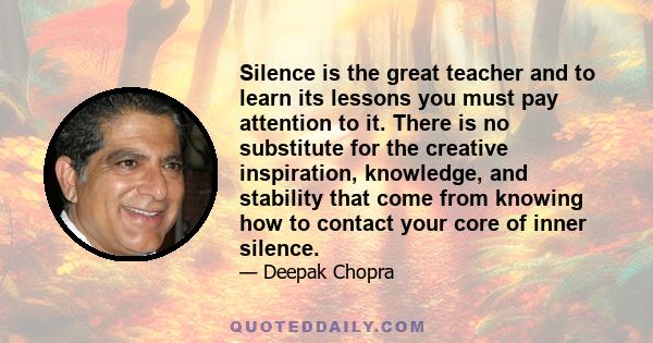 Silence is the great teacher and to learn its lessons you must pay attention to it. There is no substitute for the creative inspiration, knowledge, and stability that come from knowing how to contact your core of inner