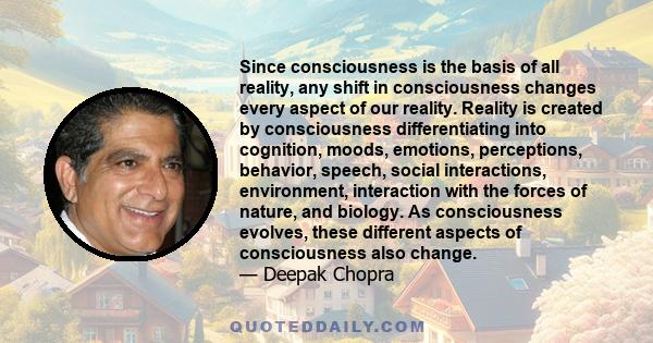 Since consciousness is the basis of all reality, any shift in consciousness changes every aspect of our reality. Reality is created by consciousness differentiating into cognition, moods, emotions, perceptions,