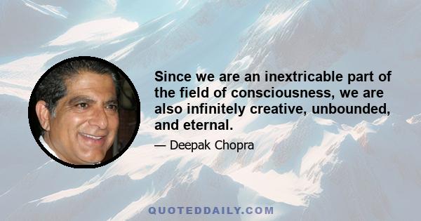 Since we are an inextricable part of the field of consciousness, we are also infinitely creative, unbounded, and eternal.