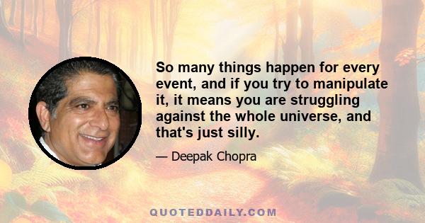 So many things happen for every event, and if you try to manipulate it, it means you are struggling against the whole universe, and that's just silly.