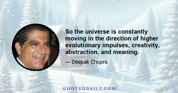 So the universe is constantly moving in the direction of higher evolutionary impulses, creativity, abstraction, and meaning.