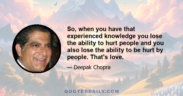 So, when you have that experienced knowledge you lose the ability to hurt people and you also lose the ability to be hurt by people. That's love.