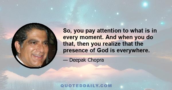 So, you pay attention to what is in every moment. And when you do that, then you realize that the presence of God is everywhere.