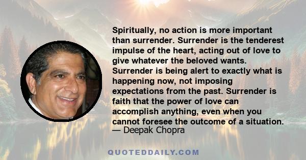 Spiritually, no action is more important than surrender. Surrender is the tenderest impulse of the heart, acting out of love to give whatever the beloved wants. Surrender is being alert to exactly what is happening now, 