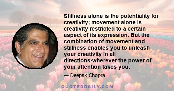 Stillness alone is the potentiality for creativity; movement alone is creativity restricted to a certain aspect of its expression. But the combination of movement and stillness enables you to unleash your creativity in