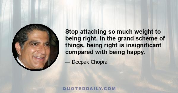 Stop attaching so much weight to being right. In the grand scheme of things, being right is insignificant compared with being happy.