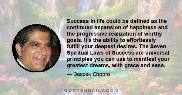 Success in life could be defined as the continued expansion of happiness and the progressive realization of worthy goals. It's the ability to effortlessly fulfill your deepest desires. The Seven Spiritual Laws of