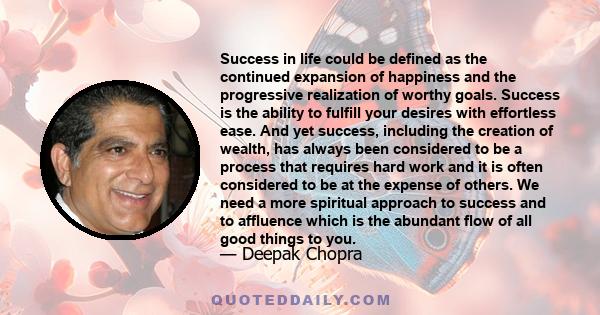 Success in life could be defined as the continued expansion of happiness and the progressive realization of worthy goals. Success is the ability to fulfill your desires with effortless ease. And yet success, including