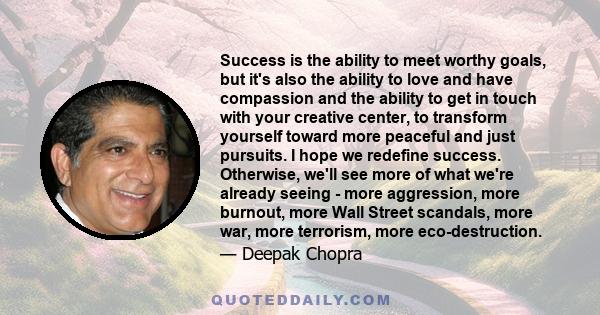 Success is the ability to meet worthy goals, but it's also the ability to love and have compassion and the ability to get in touch with your creative center, to transform yourself toward more peaceful and just pursuits. 