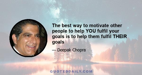 The best way to motivate other people to help YOU fulfil your goals is to help them fulfil THEIR goals