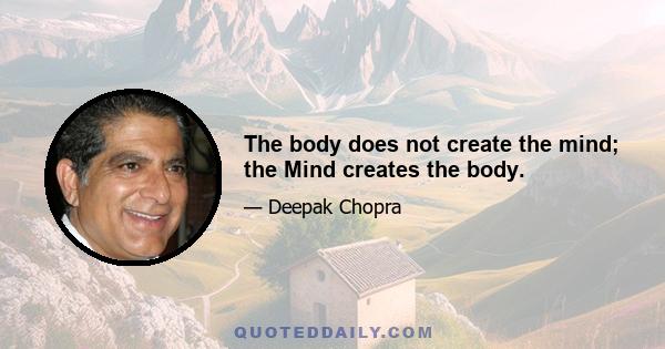 The body does not create the mind; the Mind creates the body.