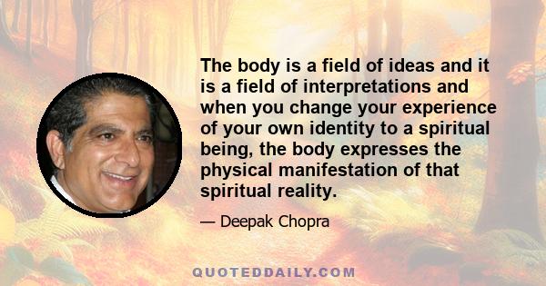 The body is a field of ideas and it is a field of interpretations and when you change your experience of your own identity to a spiritual being, the body expresses the physical manifestation of that spiritual reality.