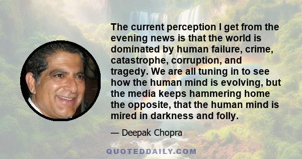 The current perception I get from the evening news is that the world is dominated by human failure, crime, catastrophe, corruption, and tragedy. We are all tuning in to see how the human mind is evolving, but the media