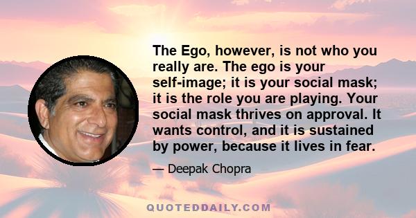 The Ego, however, is not who you really are. The ego is your self-image; it is your social mask; it is the role you are playing. Your social mask thrives on approval. It wants control, and it is sustained by power,