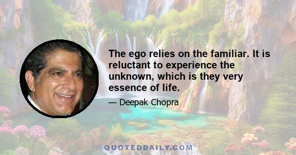 The ego relies on the familiar. It is reluctant to experience the unknown, which is they very essence of life.