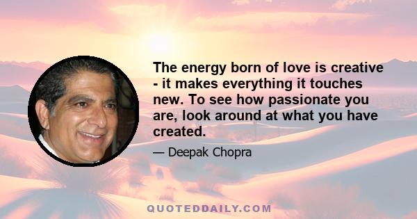 The energy born of love is creative - it makes everything it touches new. To see how passionate you are, look around at what you have created.