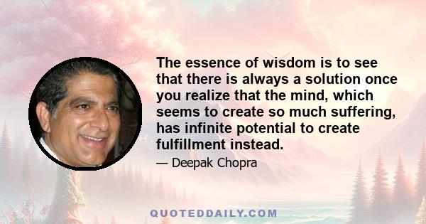 The essence of wisdom is to see that there is always a solution once you realize that the mind, which seems to create so much suffering, has infinite potential to create fulfillment instead.