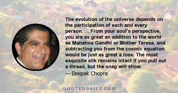 The evolution of the universe depends on the participation of each and every person. . . From your soul's perspective, you are as great an addition to the world as Mahatma Gandhi or Mother Teresa, and subtracting you