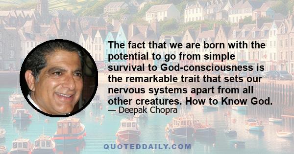 The fact that we are born with the potential to go from simple survival to God-consciousness is the remarkable trait that sets our nervous systems apart from all other creatures. How to Know God.