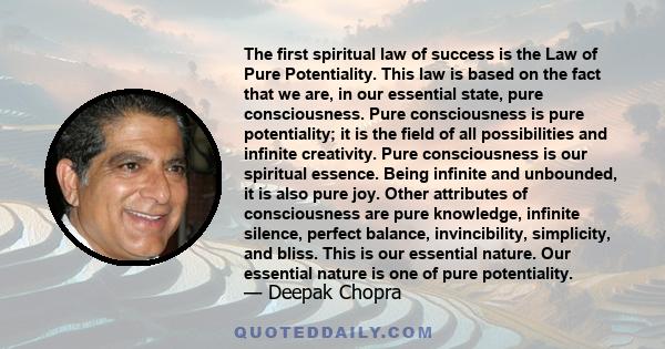 The first spiritual law of success is the Law of Pure Potentiality. This law is based on the fact that we are, in our essential state, pure consciousness. Pure consciousness is pure potentiality; it is the field of all