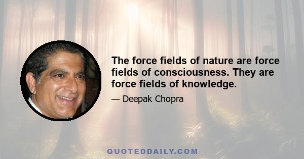 The force fields of nature are force fields of consciousness. They are force fields of knowledge.