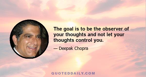 The goal is to be the observer of your thoughts and not let your thoughts control you.