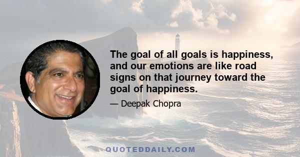 The goal of all goals is happiness, and our emotions are like road signs on that journey toward the goal of happiness.