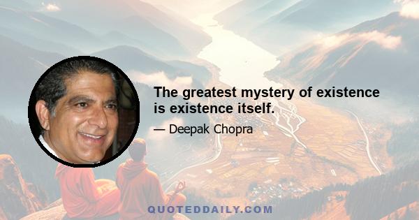 The greatest mystery of existence is existence itself.