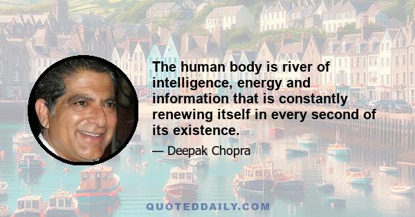 The human body is river of intelligence, energy and information that is constantly renewing itself in every second of its existence.