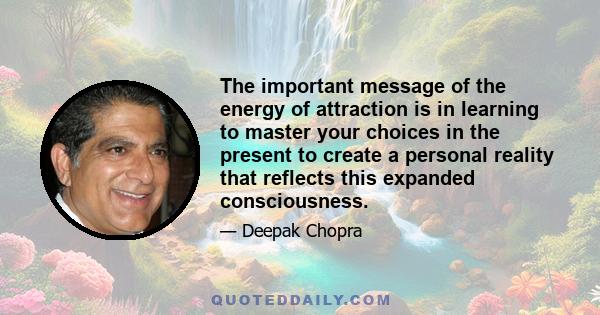 The important message of the energy of attraction is in learning to master your choices in the present to create a personal reality that reflects this expanded consciousness.