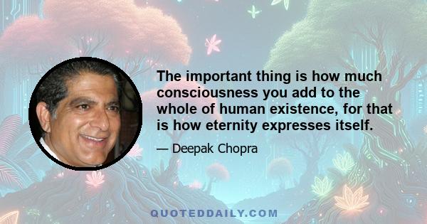 The important thing is how much consciousness you add to the whole of human existence, for that is how eternity expresses itself.