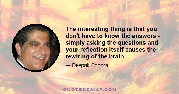 The interesting thing is that you don't have to know the answers - simply asking the questions and your reflection itself causes the rewiring of the brain.