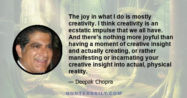 The joy in what I do is mostly creativity. I think creativity is an ecstatic impulse that we all have. And there's nothing more joyful than having a moment of creative insight and actually creating, or rather