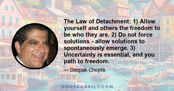 The Law of Detachment: 1) Allow yourself and others the freedom to be who they are. 2) Do not force solutions - allow solutions to spontaneously emerge. 3) Uncertainty is essential, and you path to freedom.