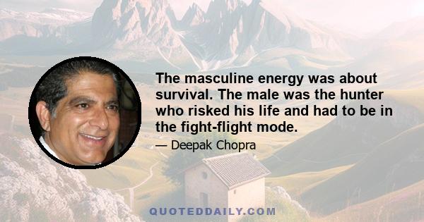 The masculine energy was about survival. The male was the hunter who risked his life and had to be in the fight-flight mode.