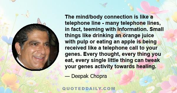 The mind/body connection is like a telephone line - many telephone lines, in fact, teeming with information. Small things like drinking an orange juice with pulp or eating an apple is being received like a telephone