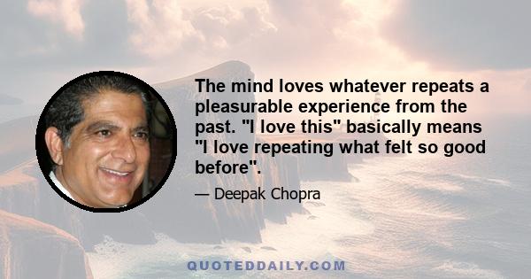 The mind loves whatever repeats a pleasurable experience from the past. I love this basically means I love repeating what felt so good before.