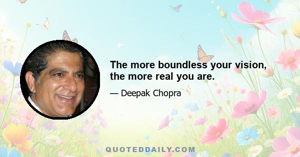 The more boundless your vision, the more real you are.