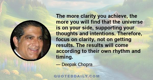 The more clarity you achieve, the more you will find that the universe is on your side, supporting your thoughts and intentions. Therefore, focus on clarity, not on getting results. The results will come according to